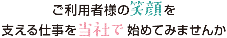 ご利用者様の笑顔を支える仕事を当社で初めて見ませんか